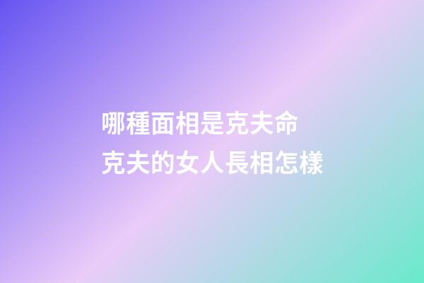 哪種面相是克夫命 克夫的女人長相怎樣